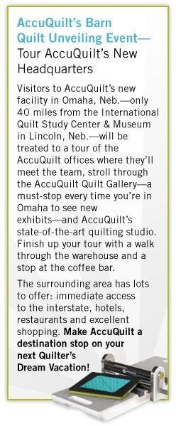 AccuQuilt’s Barn Quilt Unveiling Event—Tour AccuQuilt’s New Headquarters - Visitors to AccuQuilt’s new facility in Omaha, Neb.—only 40 miles from the International Quilt Study Center & Museum in Lincoln, Neb.—will be treated to a tour of the AccuQuilt offices where they’ll meet the team, stroll through the AccuQuilt Quilt Gallery—a must-stop every time you’re in Omaha to see new exhibits—and AccuQuilt’s state-of-the-art quilting studio. Finish up your tour with a walk through the warehouse and a stop at the coffee bar. - The surrounding area has lots 	to offer: immediate access to the interstate, hotels, restaurants and excellent shopping. Make AccuQuilt a destination stop on your next Quilter’s Dream Vacation!